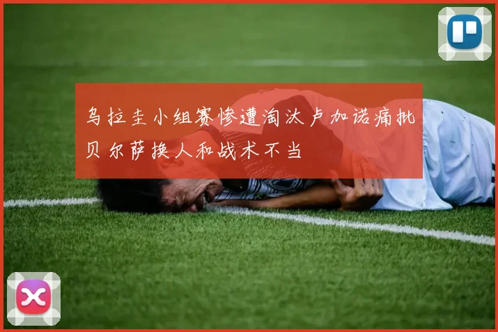 乌拉圭小组赛惨遭淘汰卢加诺痛批贝尔萨换人和战术不当