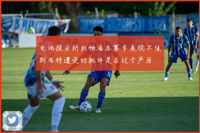 电讯报分析利物浦本赛季表现不佳斯洛特遭受的批评是否过于严厉