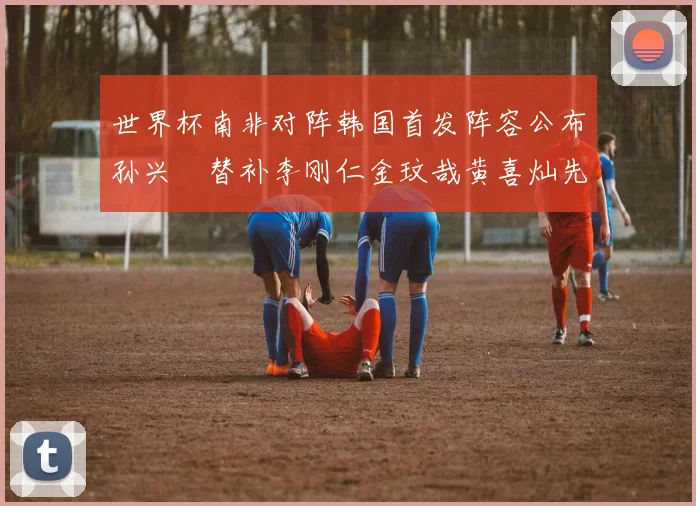 世界杯南非对阵韩国首发阵容公布孙兴慜替补李刚仁金玟哉黄喜灿先发