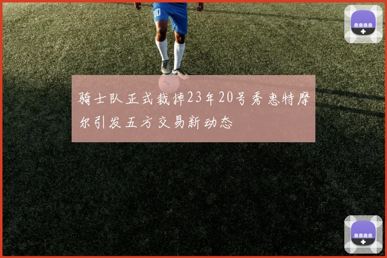 骑士队正式裁掉23年20号秀惠特摩尔引发五方交易新动态