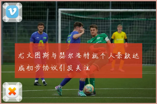尤文图斯与瑟尔洛特就个人条款达成初步协议引发关注