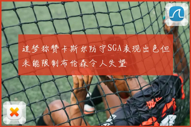 追梦称赞卡斯尔防守SGA表现出色但未能限制布伦森令人失望