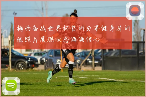 梅西备战世界杯首训分享健身房训练照片展现状态满满信心