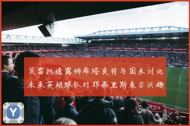 莫雷托透露姆希塔良将与国米讨论未来英超球队对邓弗里斯表示兴趣