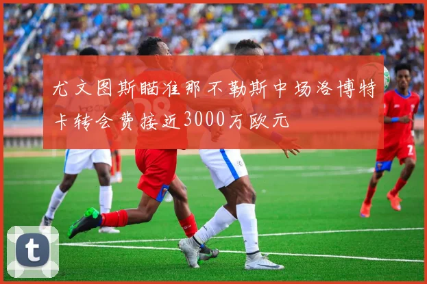 尤文图斯瞄准那不勒斯中场洛博特卡转会费接近3000万欧元