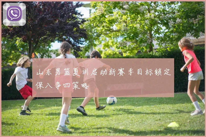 山东男篮夏训启动新赛季目标锁定保八争四策略
