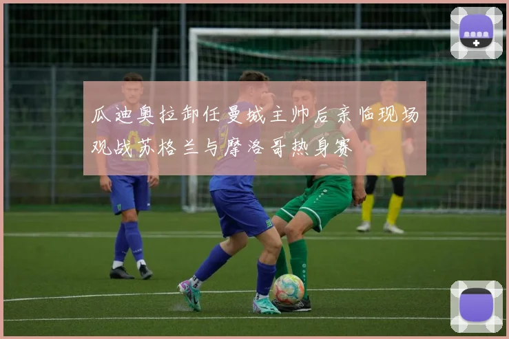 瓜迪奥拉卸任曼城主帅后亲临现场观战苏格兰与摩洛哥热身赛