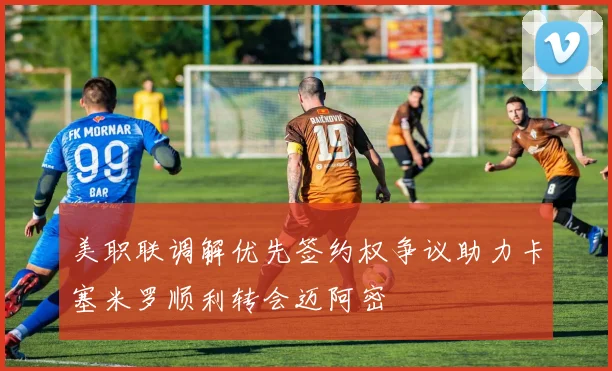 美职联调解优先签约权争议助力卡塞米罗顺利转会迈阿密