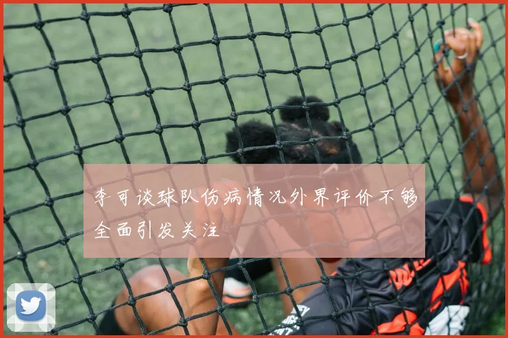 李可谈球队伤病情况外界评价不够全面引发关注