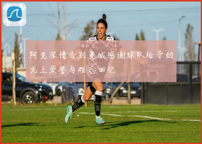 阿克深情告别曼城感谢球队给予的无上荣誉与难忘回忆