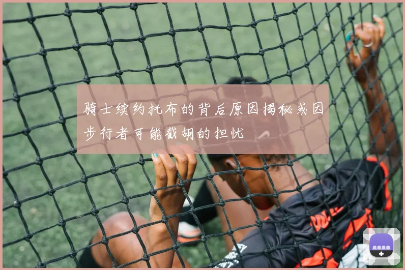 骑士续约托布的背后原因揭秘或因步行者可能截胡的担忧