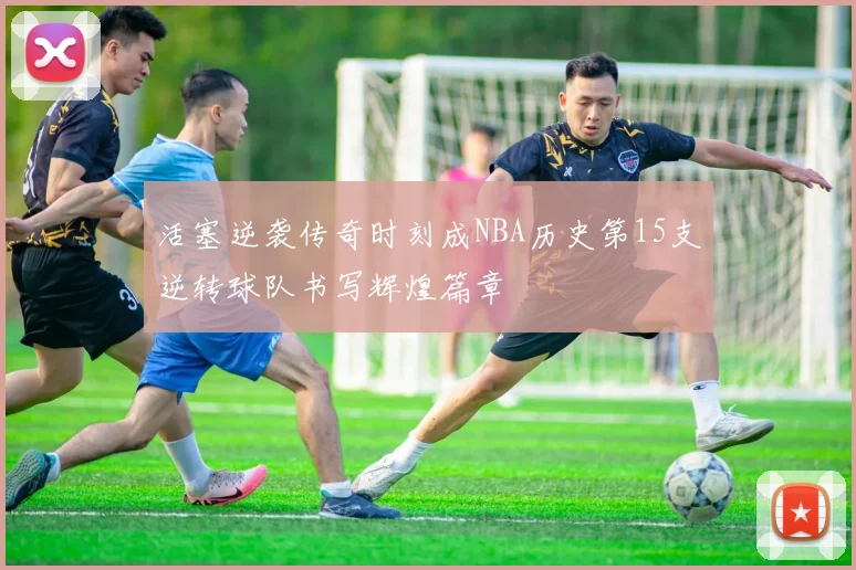 活塞逆袭传奇时刻成NBA历史第15支逆转球队书写辉煌篇章