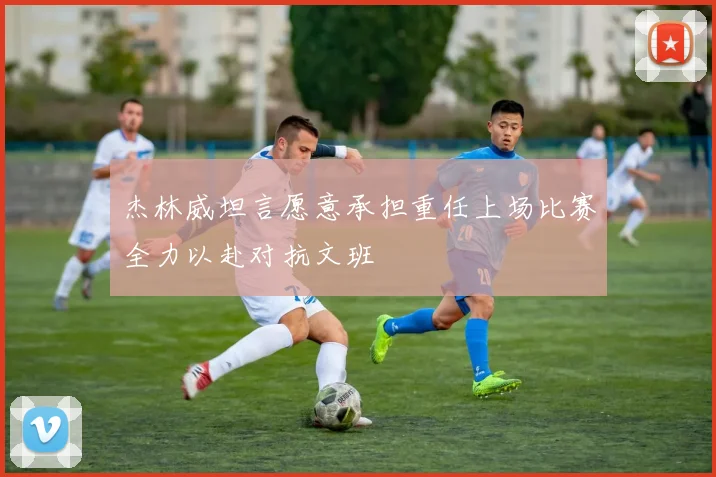 杰林威坦言愿意承担重任上场比赛全力以赴对抗文班