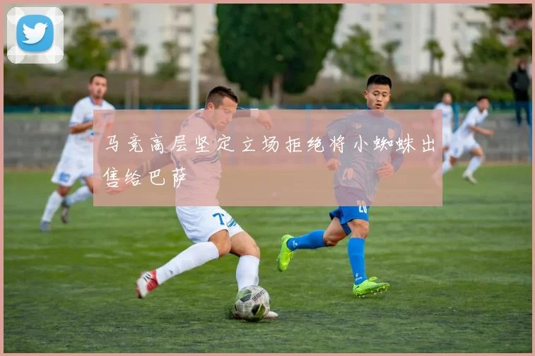 马竞高层坚定立场拒绝将小蜘蛛出售给巴萨