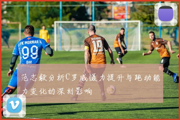 范志毅分析C罗威慑力提升与跑动能力变化的深刻影响