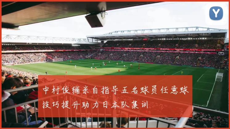 中村俊辅亲自指导五名球员任意球技巧提升助力日本队集训